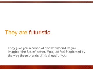They are  futuristic.  They give you a sense of ‘the latest’ and let you imagine ‘the future’ better. You just feel fascinated by the way these brands think ahead of you.  