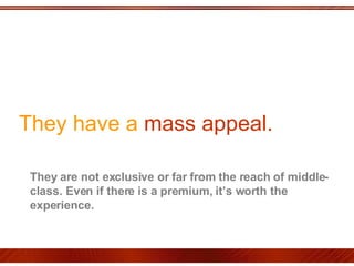 They have a  mass appeal.  They are not exclusive or far from the reach of middle-class. Even if there is a premium, it’s worth the experience.  