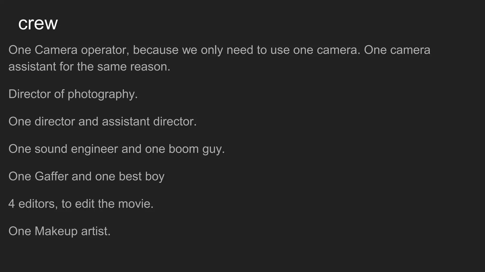 crew
One Camera operator, because we only need to use one camera. One camera
assistant for the same reason.
Director of photography.
One director and assistant director.
One sound engineer and one boom guy.
One Gaffer and one best boy
4 editors, to edit the movie.
One Makeup artist.
 