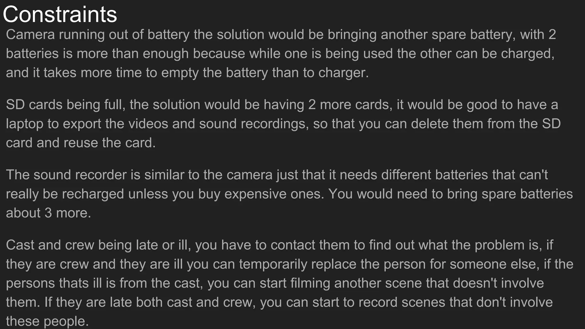 Constraints
Camera running out of battery the solution would be bringing another spare battery, with 2
batteries is more than enough because while one is being used the other can be charged,
and it takes more time to empty the battery than to charger.
SD cards being full, the solution would be having 2 more cards, it would be good to have a
laptop to export the videos and sound recordings, so that you can delete them from the SD
card and reuse the card.
The sound recorder is similar to the camera just that it needs different batteries that can't
really be recharged unless you buy expensive ones. You would need to bring spare batteries
about 3 more.
Cast and crew being late or ill, you have to contact them to find out what the problem is, if
they are crew and they are ill you can temporarily replace the person for someone else, if the
persons thats ill is from the cast, you can start filming another scene that doesn't involve
them. If they are late both cast and crew, you can start to record scenes that don't involve
these people.
 