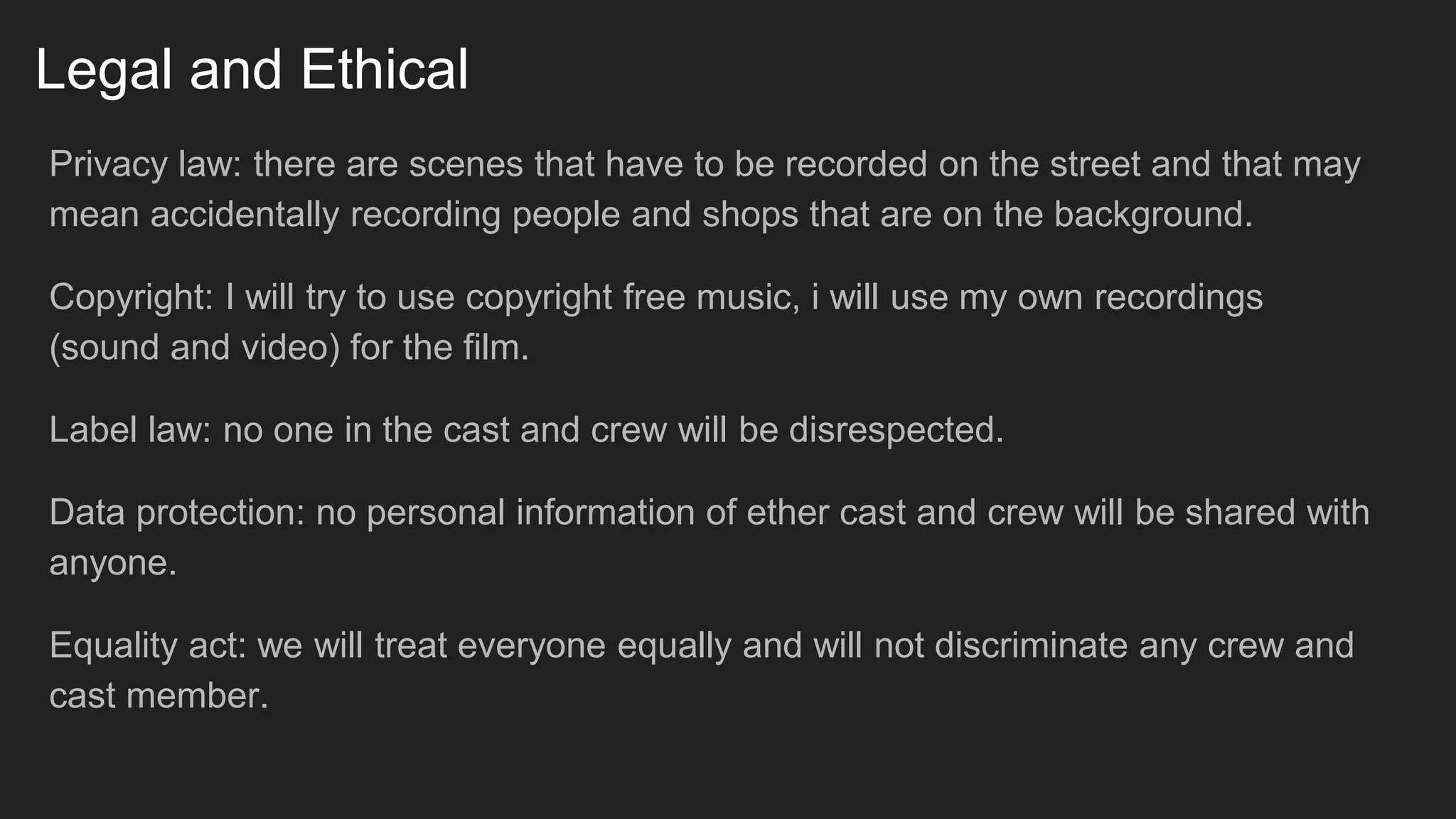 Legal and Ethical
Privacy law: there are scenes that have to be recorded on the street and that may
mean accidentally recording people and shops that are on the background.
Copyright: I will try to use copyright free music, i will use my own recordings
(sound and video) for the film.
Label law: no one in the cast and crew will be disrespected.
Data protection: no personal information of ether cast and crew will be shared with
anyone.
Equality act: we will treat everyone equally and will not discriminate any crew and
cast member.
 