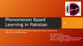 Phenomenon Based
Learning in Pakistan
Why there is a need of phenomenon based learning in Pakistan and
how it can be implemented?
By : Mahnoor Amin
Instructor : Syed Abdul Basit
Course : Technology , Innovation and Strategy
Institute: Institute of Business Management
Monday, April 17, 2017
1
 