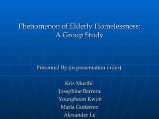 Phenomenon of Elderly Homelessness: A Group Study Presented By (in presentation order): Kris Murthi  Josephine Barrera Younghoon Kwon Maria Gutierrez Alexander Le 