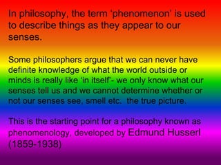 In philosophy, the term ‘phenomenon’ is used
to describe things as they appear to our
senses.
Some philosophers argue that we can never have
definite knowledge of what the world outside or
minds is really like ‘in itself’- we only know what our
senses tell us and we cannot determine whether or
not our senses see, smell etc. the true picture.
This is the starting point for a philosophy known as
phenomenology, developed by Edmund Husserl
(1859-1938)
 