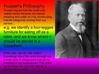 Husserl’s Philosophy
Husserl argues that the world only
makes sense because we impose
meaning and order on it by constructing
mental categories coming from our
senses.
e.g. we identify a four-legged
furniture for eating off as a
table, and we know where it
should be placed in a
household.
In his view, we can only obtain
knowledge about the world through our
mental acts of categorising and giving
meaning to our experiences. This world
as we know it is, and can only be, a
product of our mind.
 