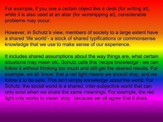 For example, if you see a certain object like a desk (for writing at),
while it is also used at an altar (for worshipping at), considerable
problems may occur.
However, in Schutz’s view, members of society to a large extent have
a shared ‘life world’- a stock of shared typifications or commonsense
knowledge that we use to make sense of our experience.
It includes shared assumptions about the way things are, what certain
situations may mean etc. Schutz calls this ‘recipe knowledge’- we can
follow it without thinking too much and still get the desired results. For
example, we all ‘know’ that a red light means we should stop, and we
follow it to be safe. This isn’t simply knowledge about the world. For
Schutz, the social world is a shared, inter-subjective world that can
only exist when we share the same meanings. For example, the red
light only works to mean ‘stop ‘ because we all agree that it does.
 