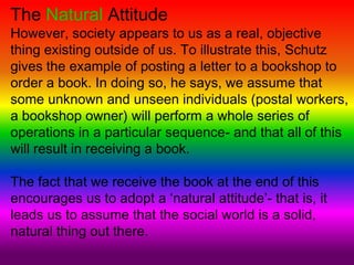 The Natural Attitude
However, society appears to us as a real, objective
thing existing outside of us. To illustrate this, Schutz
gives the example of posting a letter to a bookshop to
order a book. In doing so, he says, we assume that
some unknown and unseen individuals (postal workers,
a bookshop owner) will perform a whole series of
operations in a particular sequence- and that all of this
will result in receiving a book.
The fact that we receive the book at the end of this
encourages us to adopt a ‘natural attitude’- that is, it
leads us to assume that the social world is a solid,
natural thing out there.
 