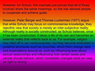 However, for Schutz, this example just proves that all of those
involved share the same meanings, so this has allowed people
to cooperate and achieve goals.
However, Peter Berger and Thomas Luckerman (1971) argue
that while Schutz may focus on commonsense knowledge, they
rejecthis view that society is merely an inter-subjective reality.
Although reality is socially constructed, as Schutz believes, once
it has been constructed, it takes a life of its own and becomes an
external reality that reflects back to us. For example, religion
may start off in our consciousness, but they become embodied in
powerful structures such as churches, which then change laws
and expectations around us, such as influencing laws about
sexual relationships and influencing how certain sexes and
people should behave, which completely changes what we view
as right or wrong.
 