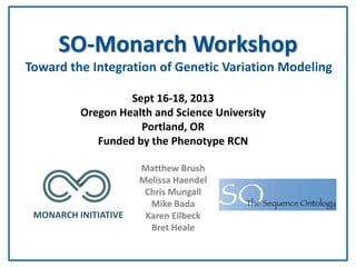SO-Monarch Workshop
Toward the Integration of Genetic Variation Modeling
Sept 16-18, 2013
Oregon Health and Science University
Portland, OR
Funded by the Phenotype RCN

MONARCH INITIATIVE

Matthew Brush
Melissa Haendel
Chris Mungall
Mike Bada
Karen Eilbeck
Bret Heale

A rough transcript of audio from this presentation can be found here:
https://docs.google.com/document/d/13oifUZeWxK5hXPlMW6pl3BXoxr6xTossUT4_Fl2cgg/edit

 