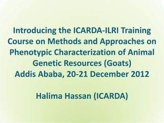 Introducing the ICARDA-ILRI Training
Course on Methods and Approaches on
Phenotypic Characterization of Animal
      Genetic Resources (Goats)
  Addis Ababa, 20-21 December 2012

       Halima Hassan (ICARDA)
 