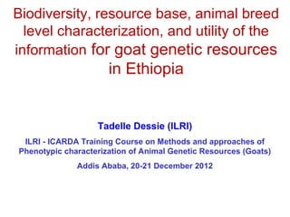 Biodiversity, resource base, animal breed
  level characterization, and utility of the
information for goat genetic resources
                      in Ethiopia


                   Tadelle Dessie (ILRI)
 ILRI - ICARDA Training Course on Methods and approaches of
Phenotypic characterization of Animal Genetic Resources (Goats)
              Addis Ababa, 20-21 December 2012
 