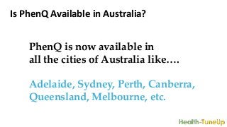 Is PhenQ Available in Australia?
PhenQ is now available in
all the cities of Australia like….
Adelaide, Sydney, Perth, Canberra,
Queensland, Melbourne, etc.
 