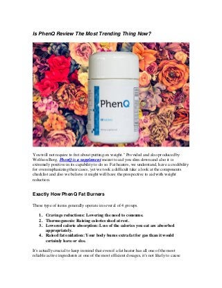 Is PhenQ Review The Most Trending Thing Now?
You will not require to fret about putting on weight." Provided and also produced by
Wolfson Berg, PhenQ is a supplement meant to aid you slim down and also it is
extremely positive in its capability to do so. Fat heaters, we understand, have a credibility
for overemphasizing their cases, yet we took a difficult take a look at the components
checklist and also we believe it might well have the prospective to aid with weight
reduction.
Exactly How PhenQ Fat Burners
These type of items generally operate in several of 4 groups.
1. Cravings reductions: Lowering the need to consume.
2. Thermogenesis: Raising calories shed at rest.
3. Lowered calorie absorption: Less of the calories you eat are absorbed
appropriately.
4. Raised fat oxidation: Your body burns extra fat for gas than it would
certainly have or else.
It's actually crucial to keep in mind that even if a fat heater has all one of the most
reliable active ingredients at one of the most efficient dosages, it's not likely to cause
 