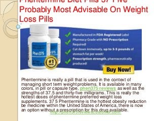 Phentermine Diet Pills 37 Five
Probably Most Advisable On Weight
Loss Pills
Phentermine is really a pill that is used in the context of
managing short term weight problems. It is available in many
colors, in pill or capsule type, phen375 reviews as well as the
strengths of 37.5 and thirty-five milligrams. This is really the
hottest doses of phentermine preferred weight loss
supplements. 37 5 Phentermine is the hottest obesity reduction
be medicine within the United States of America, there is now
an option without a prescription for this drug available.
http://phen375reviewscustomer.com/
 