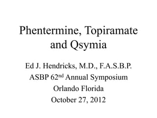 Phentermine, Topiramate
and Qsymia
Ed J. Hendricks, M.D., F.A.S.B.P.
ASBP 62nd Annual Symposium
Orlando Florida
October 27, 2012
 