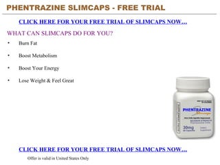 PHENTRAZINE SLIMCAPS - FREE TRIAL   CLICK HERE FOR YOUR FREE TRIAL OF SLIMCAPS NOW… CLICK HERE FOR YOUR FREE TRIAL OF SLIMCAPS NOW… Offer is valid in United States Only WHAT CAN SLIMCAPS DO FOR YOU? ,[object Object],[object Object],[object Object],[object Object]