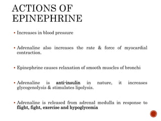  Increases in blood pressure
 Adrenaline also increases the rate & force of myocardial
contraction.
 Epinephrine causes relaxation of smooth muscles of bronchi
 Adrenaline is anti-insulin in nature, it increases
glycogenolysis & stimulates lipolysis.
 Adrenaline is released from adrenal medulla in response to
flight, fight, exercise and hypoglycemia
 