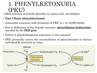  Most common metabolic disorder in amino acid metabolism
 Type I Hyper phenylalaninemia
 Autosomal recessive with Incidence of PKU is 1 in 10,000 births
 Due to deficiency of the hepatic enzymes, phenylalanine hydroxylase,
encoded by the PAH gene
 Defect in dihydrobiopterin reductase is also reported
 PKU primarily causes the accumulation of phenylalanine in tissues
and blood & excretion in urine
 