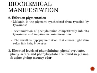2. Effect on pigmentation
• Melanin is the pigment synthesized from tyrosine by
tyrosinase
• Accumulation of phenylalanine competitively inhibits
tyrosinase and impairs melanin formation
• The result is hypopigmentation that causes light skin
color, fair hair, blue eyes
3. Elevated levels of phenylalnine, phenylpyruvate,
phenylactate and phenylacetate are found in plasma
& urine giving mousey odor
 