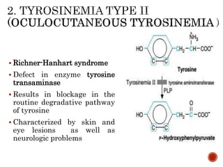  Richner-Hanhart syndrome
 Defect in enzyme tyrosine
transaminase
 Results in blockage in the
routine degradative pathway
of tyrosine
 Characterized by skin and
eye lesions as well as
neurologic problems
 