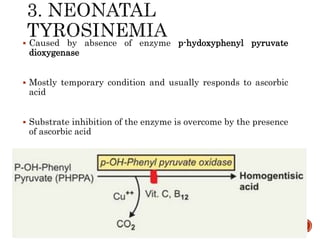  Caused by absence of enzyme p-hydoxyphenyl pyruvate
dioxygenase
 Mostly temporary condition and usually responds to ascorbic
acid
 Substrate inhibition of the enzyme is overcome by the presence
of ascorbic acid
 