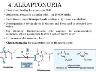  First described by Lusitanus in 1649
 Autosomal recessive disorder with 1 in 25,000 births
 Defective enzyme: homogentisate oxidase in tyrosine metabolism
 Homogentisate accumulates in tissues and blood and is excreted into
urine
 On standing, Homogentisate gets oxidized to corresponding
quinones, which polymerize to give black or brown color
 Urine resembles coke in color
 Chromatography for quanitification of Homogentisate
 