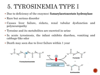  Due to deficiency of the enzymes: fumarylacetoacetate hydroxylase
 Rare but serious disorder
 Causes liver failure, rickets, renal tubular dysfunction and
polyneuropathy
 Tyrosine and its metabolites are excreted in urine
 In acute tyrosinosis, the infant exhibits diarrhea, vomiting and
cabbage-like odor
 Death may seen due to liver failure within 1 year
 