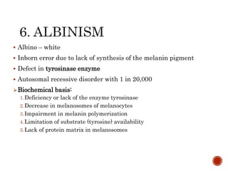  Albino – white
 Inborn error due to lack of synthesis of the melanin pigment
 Defect in tyrosinase enzyme
 Autosomal recessive disorder with 1 in 20,000
Biochemical basis:
1.Deficiency or lack of the enzyme tyrosinase
2.Decrease in melanosomes of melanocytes
3.Impairment in melanin polymerization
4.Limitation of substrate (tyrosine) availability
5.Lack of protein matrix in melanosomes
 