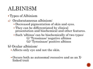  Types of Albinism
a) Oculocutaneous albinism:
 Decreased pigmentation of skin and eyes.
 They can be differentiated by clinical
presentation and biochemical and other features.
 Such ‘albinos’ can be biochemically of two types:
(i) ‘Tyrosinase’ negative albinos
(ii) ‘Tyrosinase’ positive albinos
b) Ocular albinism:
 Affects only eye and not the skin.
 Occurs both as autosomal recessive and as an X-
linked trait
 