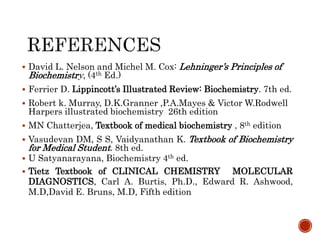  David L. Nelson and Michel M. Cox: Lehninger’s Principles of
Biochemistry, (4th Ed.)
 Ferrier D. Lippincott’s Illustrated Review: Biochemistry. 7th ed.
 Robert k. Murray, D.K.Granner ,P.A.Mayes & Victor W.Rodwell
Harpers illustrated biochemistry 26th edition
 MN Chatterjea, Textbook of medical biochemistry , 8th edition
 Vasudevan DM, S S, Vaidyanathan K. Textbook of Biochemistry
for Medical Student. 8th ed.
 U Satyanarayana, Biochemistry 4th ed.
 Tietz Textbook of CLINICAL CHEMISTRY MOLECULAR
DIAGNOSTICS, Carl A. Burtis, Ph.D., Edward R. Ashwood,
M.D,David E. Bruns, M.D, Fifth edition
 