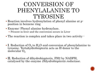  Reaction involves hydroxylation of phenyl alanine at p-
position in benzene ring
 Enzyme: Phenyl alanine hydroxylase.
 Present in liver and the conversion occurs in Liver
 The reaction is complex and takes place in two activity -
 I. Reduction of O2 to H2O and conversion of phenylalanine to
tyrosine. Tertahydrobiopterin acts as H-donor to the
molecular O2
 II. Reduction of dihydrobiopterin, FH2 by NADPH,
catalysed by the enzyme Dihydrobiopterin reductase.
 