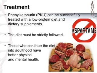 Treatment
• Phenylketonuria (PKU) can be successfully
treated with a low-protein diet and
dietary supplements.
• The diet must be strictly followed.
• Those who continue the diet
into adulthood have
better physical
and mental health.

 