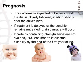 Prognosis
• The outcome is expected to be very good if
the diet is closely followed, starting shortly
after the child's birth.
• If treatment is delayed or the condition
remains untreated, brain damage will occur.
• If proteins containing phenylalanine are not
avoided, PKU can lead to intellectual
disability by the end of the first year of life.

 