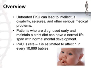 Overview
• Untreated PKU can lead to intellectual
disability, seizures, and other serious medical
problems.
• Patients who are diagnosed early and
maintain a strict diet can have a normal life
span with normal mental development.
• PKU is rare – it is estimated to affect 1 in
every 10,000 babies.

 