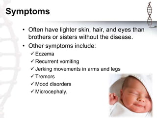 Symptoms
• Often have lighter skin, hair, and eyes than
brothers or sisters without the disease.
• Other symptoms include:
 Eczema
 Recurrent vomiting
 Jerking movements in arms and legs
 Tremors
 Mood disorders
 Microcephaly,

 