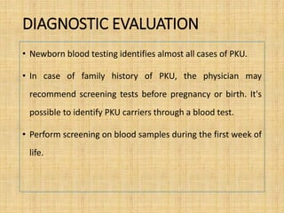 DIAGNOSTIC EVALUATION
• Newborn blood testing identifies almost all cases of PKU.
• In case of family history of PKU, the physician may
recommend screening tests before pregnancy or birth. It's
possible to identify PKU carriers through a blood test.
• Perform screening on blood samples during the first week of
life.
 