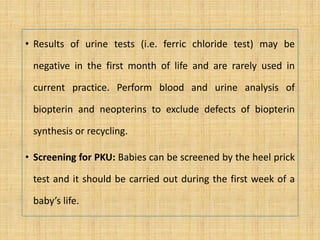 • Results of urine tests (i.e. ferric chloride test) may be
negative in the first month of life and are rarely used in
current practice. Perform blood and urine analysis of
biopterin and neopterins to exclude defects of biopterin
synthesis or recycling.
• Screening for PKU: Babies can be screened by the heel prick
test and it should be carried out during the first week of a
baby’s life.
 