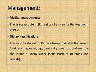 Management:
• Medical management:
• The drug sapropterin (Kuvan) can be given for the treatment
of PKU.
• Dietary modifications:
• The main treatment for PKU is a low-protein diet that avoids
foods such as meat, eggs and dairy products, and controls
the intake of many other foods (such as potatoes and
cereals).
 
