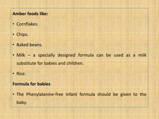 Amber foods like:
• Cornflakes.
• Chips.
• Baked beans.
• Milk – a specially designed formula can be used as a milk
substitute for babies and children.
• Rice.
Formula for babies
• The Phenylalanine-free infant formula should be given to the
baby.
 