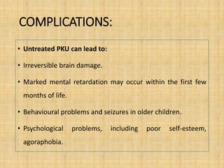 COMPLICATIONS:
• Untreated PKU can lead to:
• Irreversible brain damage.
• Marked mental retardation may occur within the first few
months of life.
• Behavioural problems and seizures in older children.
• Psychological problems, including poor self-esteem,
agoraphobia.
 