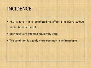 INCIDENCE:
• PKU is rare – it is estimated to affect 1 in every 10,000
babies born in the UK.
• Both sexes are affected equally by PKU.
• The condition is slightly more common in white people.
 