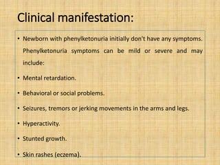 Clinical manifestation:
• Newborn with phenylketonuria initially don't have any symptoms.
Phenylketonuria symptoms can be mild or severe and may
include:
• Mental retardation.
• Behavioral or social problems.
• Seizures, tremors or jerking movements in the arms and legs.
• Hyperactivity.
• Stunted growth.
• Skin rashes (eczema).
 