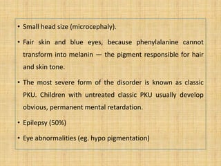 • Small head size (microcephaly).
• Fair skin and blue eyes, because phenylalanine cannot
transform into melanin — the pigment responsible for hair
and skin tone.
• The most severe form of the disorder is known as classic
PKU. Children with untreated classic PKU usually develop
obvious, permanent mental retardation.
• Epilepsy (50%)
• Eye abnormalities (eg. hypo pigmentation)
 