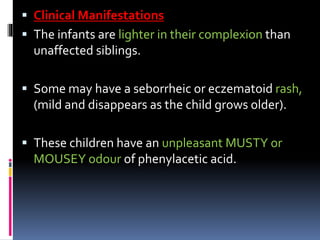  Clinical Manifestations
 The infants are lighter in their complexion than
unaffected siblings.
 Some may have a seborrheic or eczematoid rash,
(mild and disappears as the child grows older).
 These children have an unpleasant MUSTY or
MOUSEY odour of phenylacetic acid.
 