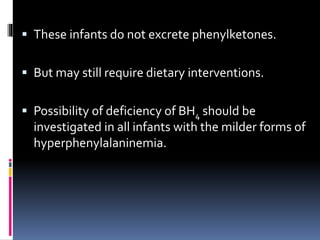  These infants do not excrete phenylketones.
 But may still require dietary interventions.
 Possibility of deficiency of BH4 should be
investigated in all infants with the milder forms of
hyperphenylalaninemia.
 