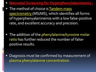  Neonatal Screening for Hyperphenylalaninemia :
 The method of choice isTandem mass
spectrometry (MS/MS), which identifies all forms
of hyperphenyalaninemia with a low false-positive
rate, and excellent accuracy and precision.
 The addition of the phenylalanine/tyrosine molar
ratio has further reduced the number of false-
positive results.
 Diagnosis must be confirmed by measurement of
plasma phenylalanine concentration.
 
