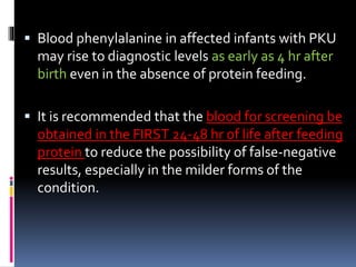  Blood phenylalanine in affected infants with PKU
may rise to diagnostic levels as early as 4 hr after
birth even in the absence of protein feeding.
 It is recommended that the blood for screening be
obtained in the FIRST 24-48 hr of life after feeding
protein to reduce the possibility of false-negative
results, especially in the milder forms of the
condition.
 