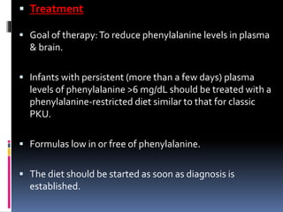  Treatment
 Goal of therapy:To reduce phenylalanine levels in plasma
& brain.
 Infants with persistent (more than a few days) plasma
levels of phenylalanine >6 mg/dL should be treated with a
phenylalanine-restricted diet similar to that for classic
PKU.
 Formulas low in or free of phenylalanine.
 The diet should be started as soon as diagnosis is
established.
 