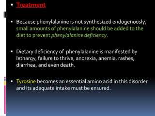  Treatment
 Because phenylalanine is not synthesized endogenously,
small amounts of phenylalanine should be added to the
diet to prevent phenylalanine deficiency.
 Dietary deficiency of phenylalanine is manifested by
lethargy, failure to thrive, anorexia, anemia, rashes,
diarrhea, and even death.
 Tyrosine becomes an essential amino acid in this disorder
and its adequate intake must be ensured.
 