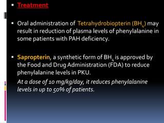  Treatment
 Oral administration of Tetrahydrobiopterin (BH4) may
result in reduction of plasma levels of phenylalanine in
some patients with PAH deficiency.
 Sapropterin, a synthetic form of BH4 is approved by
the Food and Drug Administration (FDA) to reduce
phenylalanine levels in PKU.
At a dose of 10 mg/kg/day, it reduces phenylalanine
levels in up to 50% of patients.
 